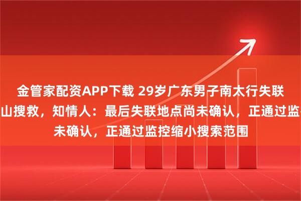 金管家配资APP下载 29岁广东男子南太行失联5天,近50人上山搜救,知情人:最后失联地点尚未确认,正通过监控缩小搜索范围