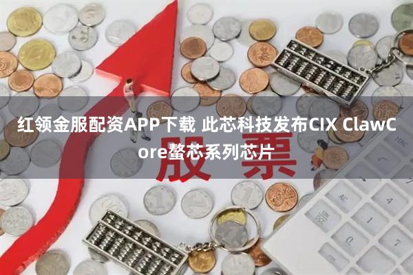 红领金服配资APP下载 此芯科技发布CIX ClawCore螯芯系列芯片