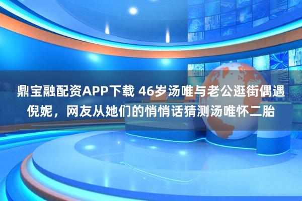 鼎宝融配资APP下载 46岁汤唯与老公逛街偶遇倪妮,网友从她们的悄悄话猜测汤唯怀二胎
