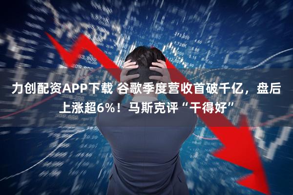 力创配资APP下载 谷歌季度营收首破千亿,盘后上涨超6%!马斯克评“干得好”