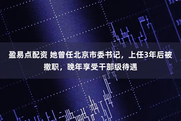 盈易点配资 她曾任北京市委书记,上任3年后被撤职,晚年享受干部级待遇