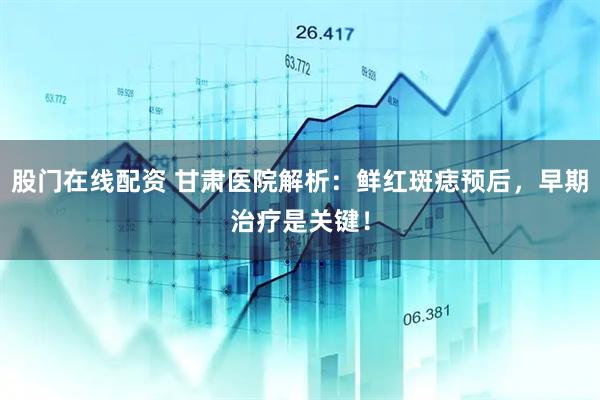 股门在线配资 甘肃医院解析：鲜红斑痣预后，早期治疗是关键！