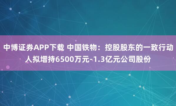 中博证券APP下载 中国铁物：控股股东的一致行动人拟增持6500万元-1.3亿元公司股份