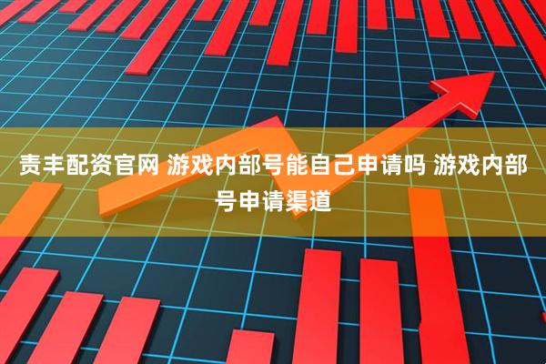 责丰配资官网 游戏内部号能自己申请吗 游戏内部号申请渠道