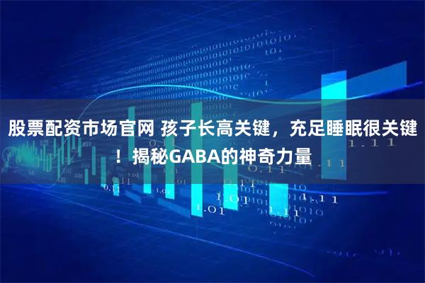 股票配资市场官网 孩子长高关键，充足睡眠很关键！揭秘GABA的神奇力量