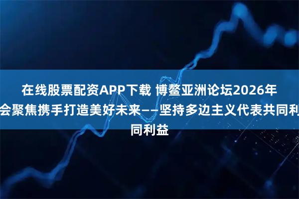 在线股票配资APP下载 博鳌亚洲论坛2026年年会聚焦携手打造美好未来——坚持多边主义代表共同利益