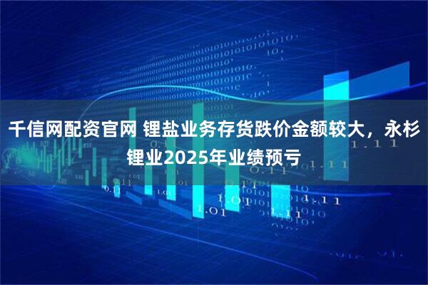 千信网配资官网 锂盐业务存货跌价金额较大，永杉锂业2025年业绩预亏