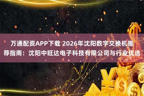 万通配资APP下载 2026年沈阳数字交换机推荐指南：沈阳中旺达电子科技有限公司与行业优选