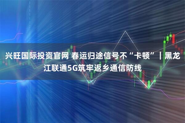 兴旺国际投资官网 春运归途信号不“卡顿”｜黑龙江联通5G筑牢返乡通信防线