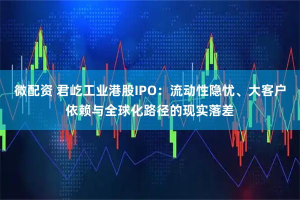 微配资 君屹工业港股IPO：流动性隐忧、大客户依赖与全球化路径的现实落差
