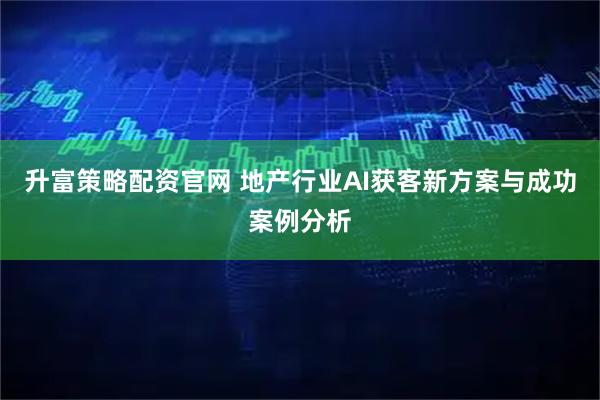 升富策略配资官网 地产行业AI获客新方案与成功案例分析