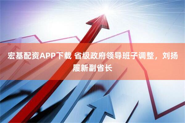 宏基配资APP下载 省级政府领导班子调整,刘扬履新副省长