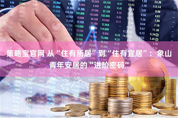 策略宝官网 从“住有所居”到“住有宜居”：象山青年安居的“进阶密码”
