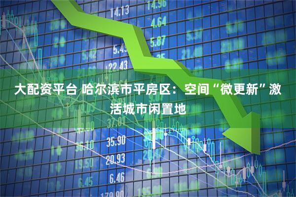 大配资平台 哈尔滨市平房区：空间“微更新”激活城市闲置地